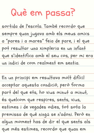 Què em passa?
sortida de l'escola. També recordo que
sempre quan jugava amb els meus amics
a “pares i a mares” feia de pare, i el que
pot resultar una ximpleria en un infant
que s'identifica amb el seu cos, per mi era
un indici de com realment em sentia.
En un principi em resultava molt difícil
acceptar aquesta condició, però forma
part del que ets, ho vius minut a minut,
és quelcom que respires, sents, vius,
estimes i de vegades odies, tot sota la
premissa de què ningú se n'adoni. Però en
algun moment has de dir el que sents als
que més estimes, recordo que quan em
 