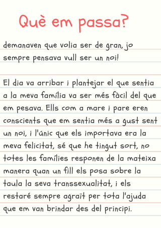 Què em passa?
demanaven que volia ser de gran, jo
sempre pensava vull ser un noi!
El dia va arribar i plantejar el que sentia
a la meva família va ser més fàcil del que
em pesava. Ells com a mare i pare eren
conscients que em sentia més a gust sent
un noi, i l'únic que els importava era la
meva felicitat, sé que he tingut sort, no
totes les famílies responen de la mateixa
manera quan un fill els posa sobre la
taula la seva transsexualitat, i els
restaré sempre agraït per tota l'ajuda
que em van brindar des del principi.
 