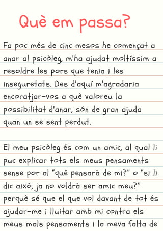 Què em passa?
Fa poc més de cinc mesos he començat a
anar al psicòleg, m'ha ajudat moltíssim a
resoldre les pors que tenia i les
inseguretats. Des d'aquí m'agradaria
encoratjar-vos a què valoreu la
possibilitat d'anar, són de gran ajuda
quan un se sent perdut.
El meu psicòleg és com un amic, al qual li
puc explicar tots els meus pensaments
sense por al “què pensarà de mi?” o “si li
dic això, ja no voldrà ser amic meu?”
perquè sé que el que vol davant de tot és
ajudar-me i lluitar amb mi contra els
meus mals pensaments i la meva falta de
 