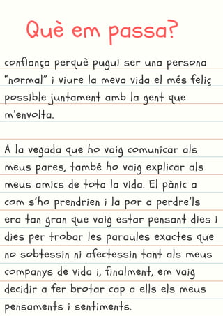 Què em passa?
confiança perquè pugui ser una persona
“normal” i viure la meva vida el més feliç
possible juntament amb la gent que
m’envolta.
A la vegada que ho vaig comunicar als
meus pares, també ho vaig explicar als
meus amics de tota la vida. El pànic a
com s’ho prendrien i la por a perdre’ls
era tan gran que vaig estar pensant dies i
dies per trobar les paraules exactes que
no sobtessin ni afectessin tant als meus
companys de vida i, finalment, em vaig
decidir a fer brotar cap a ells els meus
pensaments i sentiments.
 