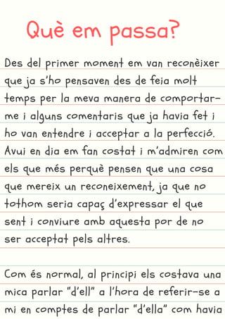 Què em passa?
Des del primer moment em van reconèixer
que ja s’ho pensaven des de feia molt
temps per la meva manera de comportar-
me i alguns comentaris que ja havia fet i
ho van entendre i acceptar a la perfecció.
Avui en dia em fan costat i m’admiren com
els que més perquè pensen que una cosa
que mereix un reconeixement, ja que no
tothom seria capaç d’expressar el que
sent i conviure amb aquesta por de no
ser acceptat pels altres.
Com és normal, al principi els costava una
mica parlar “d’ell” a l’hora de referir-se a
mi en comptes de parlar “d’ella” com havia
 