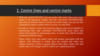 3. Centre lines and centre marks
• With new AutoCAD 2017 you can easily add centre lines and centre
marks to the geometry. Simply type the command CENTREMARK
and click on circular object to create the centre mark, you can use this
command to make a centre mark on circle, arc and fillet.
• In order to create a centre line between objects such as two parallel or
intersecting lines type command CENTRELINE press enter and
select both parallel or intersecting lines. A centre line will be created
in between both the lines.
• These centre lines and centre mark will remain associated with the
objects with reference to which they are created and when you
change position of those original objects then these centre line and
centre mark will change itself to reflect new updated position.
 