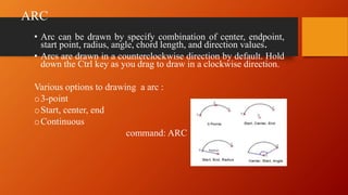 ARC
• Arc can be drawn by specify combination of center, endpoint,
start point, radius, angle, chord length, and direction values.
• Arcs are drawn in a counterclockwise direction by default. Hold
down the Ctrl key as you drag to draw in a clockwise direction.
Various options to drawing a arc :
o3-point
oStart, center, end
oContinuous
command: ARC
 