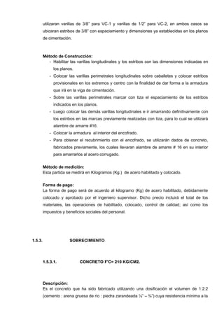 utilizaran varillas de 3/8” para VC-1 y varillas de 1/2” para VC-2, en ambos casos se
ubicaran estribos de 3/8” con espaciamiento y dimensiones ya establecidas en los planos
de cimentación.
Método de Construcción:
- Habilitar las varillas longitudinales y los estribos con las dimensiones indicadas en
los planos.
- Colocar las varillas perimetrales longitudinales sobre caballetes y colocar estribos
provisionales en los extremos y centro con la finalidad de dar forma a la armadura
que irá en la viga de cimentación.
- Sobre las varillas perimetrales marcar con tiza el espaciamiento de los estribos
indicados en los planos.
- Luego colocar las demás varillas longitudinales e ir amarrando definitivamente con
los estribos en las marcas previamente realizadas con tiza, para lo cual se utilizará
alambre de amarre #16.
- Colocar la armadura al interior del encofrado.
- Para obtener el recubrimiento con el encofrado, se utilizarán dados de concreto,
fabricados previamente, los cuales llevaran alambre de amarre # 16 en su interior
para amarrarlos al acero corrugado.
Método de medición:
Esta partida se medirá en Kilogramos (Kg.) de acero habilitado y colocado.
Forma de pago:
La forma de pago será de acuerdo al kilogramo (Kg) de acero habilitado, debidamente
colocado y aprobado por el ingeniero supervisor. Dicho precio incluirá el total de los
materiales, las operaciones de habilitado, colocado, control de calidad; así como los
impuestos y beneficios sociales del personal.
1.5.3. SOBRECIMIENTO
1.5.3.1. CONCRETO F'C= 210 KG/CM2.
Descripción:
Es el concreto que ha sido fabricado utilizando una dosificación el volumen de 1:2:2
(cemento : arena gruesa de rio : piedra zarandeada ½” – ¾”) cuya resistencia mínima a la
 
