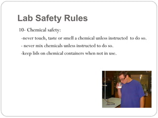 Lab Safety Rules
10- Chemical safety:
-never touch, taste or smell a chemical unless instructed to do so.
- never mix chemicals unless instructed to do so.
-keep lids on chemical containers when not in use.
 
