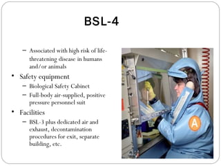 BSL-4
– Associated with high risk of life-
threatening disease in humans
and/or animals
• Safety equipment
– Biological Safety Cabinet
– Full-body air-supplied, positive
pressure personnel suit
• Facilities
– BSL-3 plus dedicated air and
exhaust, decontamination
procedures for exit, separate
building, etc.
 