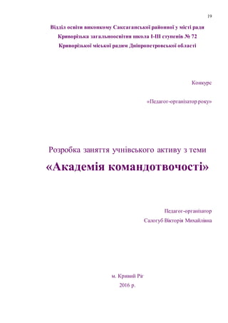 19
Відділ освіти виконкому Саксаганської районної у місті ради
Криворізька загальноосвітня школа І-ІІІ ступенів № 72
Криворізької міської радим Дніпропетровської області
Конкурс
«Педагог-організатор року»
Розробка заняття учнівського активу з теми
«Академія командотвочості»
Педагог-організатор
Салогуб Вікторія Михайлівна
м. Кривий Ріг
2016 р.
 