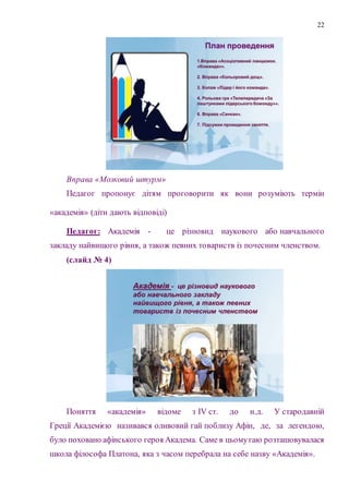 22
Вправа «Мозковий штурм»
Педагог пропонує дітям проговорити як вони розуміють термін
«академія» (діти дають відповіді)
Педагог: Академія - це різновид наукового або навчального
закладу найвищого рівня, а також певних товариств із почесним членством.
(слайд № 4)
Поняття «академія» відоме з IV ст. до н.д. У стародавній
Греції Академією називався оливовий гай поблизу Афін, де, за легендою,
було поховано афінського героя Академа. Саме в цьомугаю розташовувалася
школа філософа Платона, яка з часом перебрала на себе назву «Академія».
 
