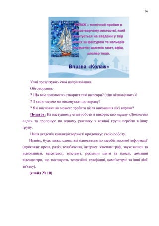26
Учні презентують свої напрацювання.
Обговорення:
? Що вам допомогло створити такі шедеври? (діти відповідають)?
? З якою метою ми виконували цю вправу?
? Які висновки ви можете зробити після виконання цієї вправи?
Педагог: На наступному етапі роботи я використаю вправу «Динамічна
пара» та пропоную по одному учаснику з кожної групи перейти в іншу
групу.
Наша академія командотворчості продовжує свою роботу.
Назвіть, будь ласка, слова, які відносяться до засобів масової інформації
(приклади: преса, радіо, телебачення, інтернет, кінематограф, звукозаписи та
відеозаписи, відеотекст, телетекст, рекламні щити та панелі, домашні
відеоцентри, що поєднують телевізійні, телефонні, комп'ютерні та інші лінії
зв'язку).
(слайд № 10)
 