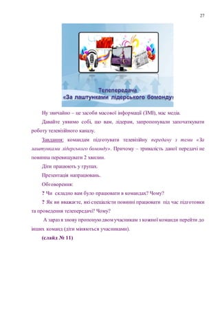 27
Ну звичайно – це засоби масової інформації (ЗМІ), мас медіа.
Давайте уявимо собі, що вам, лідерам, запропонували започаткувати
роботу телевізійного каналу.
Завдання: командам підготувати телевізійну передачу з теми «За
лаштунками лідерського бомонду». Причому – тривалість даної передачі не
повинна перевищувати 2 хвилин.
Діти працюють у групах.
Презентація напрацювань.
Обговорення:
? Чи складно вам було працювати в командах? Чому?
? Як ви вважаєте, які спеціалісти повинні працювати під час підготовки
та проведення телепередачі? Чому?
А зараз я знову пропоную двом учасникам з кожної команди перейти до
інших команд (діти міняються учасниками).
(слайд № 11)
 
