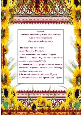 3
Характеристика
Анкета
учасника районного туру міського конкурсу
педагогічної майстерності
«Педагог-організатор року»
1.Прізвище, ім’я по батькові –
Салогуб Вікторія Михайлівна
2. Дата народження - 18 квітня 1965 року
3.Освіта – вища; Харківський Державний
Інститут культури, 1988 рік.
4. Спеціальність за фахом – «культосвітній
працівник, керівник самодіяльного оркестру
народних інструментів».
5. Загальний педагогічний стаж – 27 років.
6. Стаж на посадіпедагога-організатор – 7 років.
 