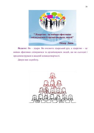 30
Педагог: Ви – лідери. Ви очолюєте лідерський рух, а лідерство – це
вміння ефективно спілкуватися та організовувати людей, що ви сьогодні і
продемонстрували в академії командотворчості.
Дякую вам за роботу.
 