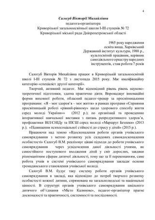 4
Салогуб Вікторії Михайлівни
педагога-організатора
Криворізької загальноосвітньої школи І-ІІІ ступенів № 72
Криворізької міської ради Дніпропетровської області
1965 року народження
освіта вища, Харківський
Державний інститут культури, 1988 р.,
культосвітній працівник, керівник
самодіяльного оркестрународних
інструментів, стаж роботи7 років
Салогуб Вікторія Михайлівна працює в Криворізькій загальноосвітній
школі І-ІІІ ступенів № 72 з листопада 2015 року. Має кваліфікаційну
категорію «спеціаліст другої категорії».
Творчий, активний педагог. Має відповідний рівень рівень науково-
теоретичної підготовки, здатна практично діяти. Впроваджує інноваційні
форми виховної роботи, обласний педагог-тренер за просвітницькими
програмами: «Я – моє здоров’я – моє життя» в рамках програми «Сприяння
просвітницькій роботі «рівний-рівному» щодо здорового способу життя
серед молоді України»» (2012 р.); по організації та проведенню
інтерактивної навчальної виставки з питань репродуктивного здоров’я,
профілактики ВІЛ/СНІДу та ІПСШ серед молоді «Маршрут Безпеки» (2013
р.); «Підвищення психосоціальної стійкості до стресу у дітей» (2015 р.).
Працюючи над темою «Вдосконалення роботи органів учнівського
самоврядування з метою розвитку усіх складових самовдосконалення
особистості» Салогуб В.М. реалізовує цікаві підходи до роботи учнівського
самоврядування через усвідомлення даної діяльності учнями, як
самостійного поступового входження дітей у світ дорослих, завдяки
різноманітним сферам дитячої діяльності, тому що за її переконанням, саме
робота учнів в системі учнівського самоврядування закладає основи
громадянського становлення учнівської молоді.
Салогуб В.М. будує таку систему роботи органів учнівського
самоврядування в закладі, яка відповідно до потреб творчого розвитку
особистості кожної дитини, спрямована на загальнолюдські та національні
цінності. В структурі органів учнівського самоврядування шкільного
дитячого об’єднання «Місто Калинове», педагог-організатор прагне
досконалості та практичності, системності та послідовності.
 