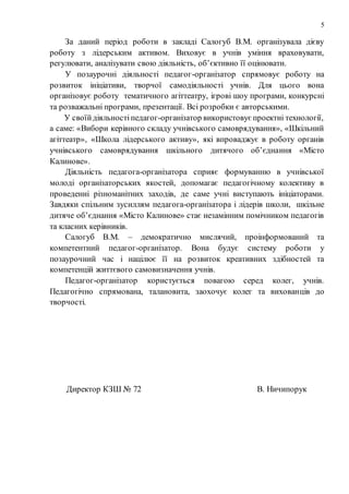 5
За даний період роботи в закладі Салогуб В.М. організувала дієву
роботу з лідерським активом. Виховує в учнів уміння враховувати,
регулювати, аналізувати свою діяльність, об’єктивно її оцінювати.
У позаурочні діяльності педагог-організатор спрямовує роботу на
розвиток ініціативи, творчої самодіяльності учнів. Для цього вона
організовує роботу тематичного агіттеатру, ігрові шоу програми, конкурсні
та розважальні програми, презентації. Всі розробки є авторськими.
У своїйдіяльностіпедагог-організатор використовує проектні технології,
а саме: «Вибори керівного складу учнівського самоврядування», «Шкільний
агіттеатр», «Школа лідерського активу», які впроваджує в роботу органів
учнівського самоврядування шкільного дитячого об’єднання «Місто
Калинове».
Діяльність педагога-організатора сприяє формуванню в учнівської
молоді організаторських якостей, допомагає педагогічному колективу в
проведенні різноманітних заходів, де саме учні виступають ініціаторами.
Завдяки спільним зусиллям педагога-організатора і лідерів школи, шкільне
дитяче об’єднання «Місто Калинове» стає незамінним помічником педагогів
та класних керівників.
Салогуб В.М. – демократично мислячий, проінформований та
компетентний педагог-організатор. Вона будує систему роботи у
позаурочний час і націлює її на розвиток креативних здібностей та
компетенцій життєвого самовизначення учнів.
Педагог-організатор користується повагою серед колег, учнів.
Педагогічно спрямована, талановита, заохочує колег та вихованців до
творчості.
Директор КЗШ № 72 В. Ничипорук
 