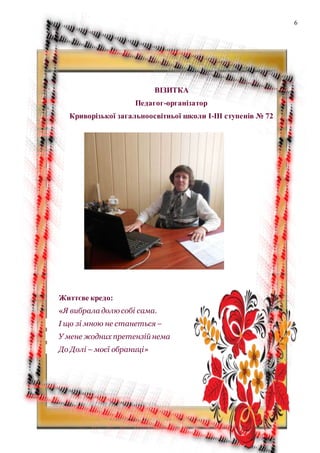 6
ВІЗИТКА
Педагог-організатор
Криворізької загальноосвітньої школи І-ІІІ ступенів № 72
Життєве кредо:
«Я вибрала долю собі сама.
І що зі мною не станеться –
У мене жодних претензій нема
До Долі – моєї обраниці»
 