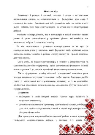 7
Опис досвіду
Безумовно: і родина, і дитячий садочок, і школа – це сходинки
дорослішання дитини, де установлюється та формується вона сама, її
світогляд, погляди. Важливим для неї є розуміння себе частиною всього
цього дійства, бути його співучасником, до думки якого прислухаються
дорослі.
Учнівське самоврядування, яке я вибудовую в школі, повинно надати
учням ті кроки самостійності у прийнятті рішень, які необхідні для
подальшого набуття їх життєвого досвіду.
На моє переконання - учнівське самоврядування це не гра. Це
самоорганізація учнів у колектив, який формулює свої, учнівські закони
шкільного життя, звичайно в рамках Статуту закладу та Правил поведінки
для учнів школи.
Свою роль, як педагога-організатора, я вбачаю у створенні умов та
здійсненні педагогічного супроводу щодо самореалізації учнівської молоді,
через залучення її до участі в організації цікавого позаурочного життя.
Мета: формування досвіду свідомої громадянської поведінки учнів
шляхом активного залучення їх до справ і турбот школи, безпосередньої їх
участі у формуванні життя учнівського колективу за їх же самостійно
прийнятими рішеннями, шляхом розвитку молодіжного руху та учнівського
самоврядування.
Завдання:
 виховувати в учнів почуття власної гідності через розвиток їх
соціальної активності;
 допомагати вихованцям у розвитку особистісних якостей, необхідних
для того, щоб стати успішним у житті, в повній мірі реалізувати свій
лідерський потенціал.
Для проведення координаційно-методичної роботи в школі з розвитку
учнівського самоврядування, спільно з лідерами 5-11 класів була
 