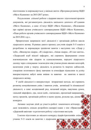 8
підготовлена та впроваджується у шкільне життя «Програма розвитку ШДО
«Місто Калинове» на 2015-2017 роки».
Результатами спільної роботи з лідерами школи є підготовлені проекти
документів, які регламентують діяльність шкільного дитячого об’єднання
«Місто Калинове», а саме: «Статут ШДО «Місто Калинове», «Положення
про керівні органи учнівського самоврядування ШДО «Місто Калинове»,
«План роботи органів учнівського самоврядування ШДО «Місто Калинове»
на 2015-2016 н.р.».
Пріоритетним напрямком моєї діяльності є організація роботи школи
лідерського активу. В рамках даного проекту для учнів лідерів 5-11 класів я
розроблюю та впроваджую тренінгові заняття з наступних тем: «Лідер у
тобі», «Виховуємо лідера», «Я і лідерство», «Імідж лідера», «Я і моє життя»,
«Лідерський клуб вільної кафедри», які сприяють формуванню стилю
взаємовідносин між лідером та однокласниками, передачі лідерського
досвіду через спілкування і взаємодією між учнями різних вікових категорій,
включення учнів у творчу діяльність та розвиток їх творчих здібностей,
створення позитивного фону навчання та атмосфери піднесення та успіху
використовуючи набуті ними вміння та навички на заняттях в школі
лідерського активу.
У своїй діяльності я використовую інтерактивні методи, які сприяють
розвитку комунікативних умінь і навичок учнів, активізації їх пізнавальної
діяльності, а саме: асоціативний ряд, мозковий штурм, павутинка думок,
«вільний мікрофон», гра, «коло ідей», «метаплан», презентації напрацювань,
метод проектів, організація роботи в малих групах, рольова гра, ділова гра,
конкурси.
Активно залучаю дітей до участі в роботі тематичного агіттеатру , що
дало можливість спільно розробити сценарні плани з тем: «Правознавці»,
«Дорожній ажіотаж» та розпочати роботу з підготовки виступів.
З метою підготовки до міського конкурсу лідерів ігротехніків спільно з
учнями 5-11 класів на заняттях з лідерським активом в системі проводжу
 