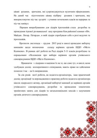 9
цікаві руханки, кричалки, які супроводжуються музичним оформленням.
На даний час підготовлено цікаву підбірку рухавок і кричалок, яку
використовуємо під час зустрічі з учнями початкових класів на перервах та
під час канікул.
Першим випробуванням для лідерів ігротехніків стала розробка та
проведення ігрової розважальної шоу програми біля районної ялинки «Ніч.
Майдан. Ліхтар. Петарда», в якій лідери спробували себе в ролі ведучих та
ігротехніків.
Протягом листопада – грудня 2015 році в школі проведено виборчу
кампанію щодо визначення складу керівних органів ШДО «Місто
Калинове». В рамках цієї роботи на Раді лідерів 5-11 класів розроблено та
опрацьовано «Положення про вибори керівних органів учнівського
самоврядування ЩДО «Місто Калинове».
Працюючи з лідерами я націлюю їх на те, що саме тут, в школі, вони
здобували досвід кооперативного спілкування, мають право на здійснення
помилок і час – на їх виправлення.
За сім років моєї роботи, як педагога-організатора, маю практичний
досвід організації та впровадження в практику роботи педагога-організатора
школи лідерського активу, організації виборчої кампанії до керівних органів
учнівського самоврядування, розробки та проведення тематичних
тренінгових занять для лідерів та загальношкільних заходів з залученням
органів дитячого самоврядування.
 