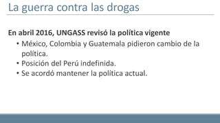 La guerra contra las drogas
En abril 2016, UNGASS revisó la política vigente
• México, Colombia y Guatemala pidieron cambio de la
política.
• Posición del Perú indefinida.
• Se acordó mantener la política actual.
 