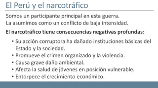 El Perú y el narcotráfico
Somos un participante principal en esta guerra.
La asumimos como un conflicto de baja intensidad.
• Su acción corruptora ha dañado instituciones básicas del
Estado y la sociedad.
• Promueve el crimen organizado y la violencia.
• Causa grave daño ambiental.
• Afecta la salud de jóvenes en posición vulnerable.
• Entorpece el crecimiento económico.
El narcotráfico tiene consecuencias negativas profundas:
 