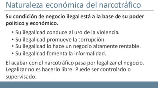 Naturaleza económica del narcotráfico
Su condición de negocio ilegal está a la base de su poder
político y económico.
• Su ilegalidad conduce al uso de la violencia.
• Su ilegalidad promueve la corrupción.
• Su ilegalidad lo hace un negocio altamente rentable.
• Su ilegalidad fomenta la informalidad.
El acabar con el narcotráfico pasa por legalizar el negocio.
Legalizar no es hacerlo libre. Puede ser controlado o
supervisado.
 