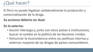 ¿Qué hacer?
El Perú no puede legalizar unilateralmente la producción y
comercialización de la droga.
Su accionar debería ser dual:
En lo externo:
• Asumir liderazgo y, junto con otros países e instituciones,
buscar el cambio en la política de las Naciones Unidas.
• Denunciar la inconsistencia entre sus políticas internas y
externas respecto de las drogas de países consumidores.
 