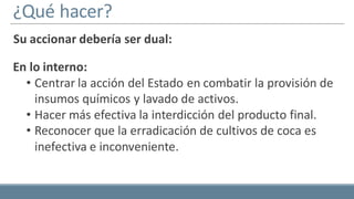¿Qué hacer?
Su accionar debería ser dual:
En lo interno:
• Centrar la acción del Estado en combatir la provisión de
insumos químicos y lavado de activos.
• Hacer más efectiva la interdicción del producto final.
• Reconocer que la erradicación de cultivos de coca es
inefectiva e inconveniente.
 