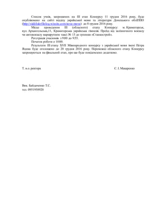 Список учнів, запрошених на ІІІ етап Конкурсу 11 грудня 2016 року, буде
опубліковано на сайті відділу української мови та літератури Донецького облІППО
(http://viddilukrfilolog.wixsite.com/nova-mova) до 8 грудня 2016 року.
Місце проведення ІІІ (обласного) етапу Конкурсу: м. Краматорськ,
вул. Архангельська,11, Краматорська українська гімназія. Проїзд від залізничного вокзалу
чи автовокзалу маршрутним таксі № 15 до зупинки «Станкострой».
Реєстрація учасників з 9:00 до 9:55.
Початок роботи о 10:00.
Результати ІІІ етапу ХVІІ Міжнародного конкурсу з української мови імені Петра
Яцика буде оголошено до 20 грудня 2016 року. Переможці обласного етапу Конкурсу
запрошуються на фінальний етап, про що буде повідомлено додатково.
Т. в.о. ректора С. І. Макаренко
Вик. Байдаченко Т.С.
тел. 0951958920
 