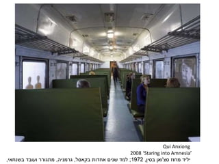Qui Anxiong
‘Staring into Amnesia’2008
‫יליד‬‫מחוז‬‫סצ‬'‫ואן‬‫בסין‬,1972;‫אחדות‬ ‫שנים‬ ‫למד‬‫בקאסל‬,‫גרמניה‬,‫בשנחאי‬ ‫ועובד‬ ‫מתגורר‬,
 