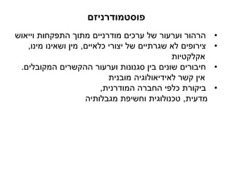 ‫פוסטמודרניזם‬
•‫וייאוש‬ ‫התפקחות‬ ‫מתוך‬ ‫מודרניים‬ ‫ערכים‬ ‫של‬ ‫וערעור‬ ‫הרהור‬
•‫כלאיים‬ ‫יצורי‬ ‫של‬ ‫שגרתיים‬ ‫לא‬ ‫צירופים‬,‫מינו‬ ‫ושאינו‬ ‫מין‬,
‫אקלקטיות‬
•‫המקובלים‬ ‫ההקשרים‬ ‫וערעור‬ ‫סגנונות‬ ‫בין‬ ‫שונים‬ ‫חיבורים‬.
‫מובנית‬ ‫לאידיאולוגיה‬ ‫קשר‬ ‫אין‬
•‫המודרנית‬ ‫החברה‬ ‫כלפי‬ ‫ביקורת‬,
‫מדעית‬,‫מגבלותיה‬ ‫וחשיפת‬ ‫טכנולוגית‬
 