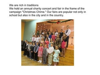 We are rich in traditions
We hold an annual charity concert and fair in the frame of the
campaign "Christmas Chime." Our fairs are popular not only in
school but also in the city and in the country.
 