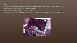 สรุป
อุปกรณ์ : ใช้วงจรแบบไอซี (IC) ซึ่งเป็นวงจรอิเล็กทรอนิกส์ที่ถูกบรรจุลงในแผ่น ซิลิกอน ( Silicon)ที่เรียกว่า Chip
หน่วยวัดความเร็ว : วัดเป็นไมโครวินาที ( Microsecond)
ตัวอย่างภาษาคอมพิวเตอร์ : COBOL , PL/1 , RPG , BASIC
ตัวอย่างเครื่องคอมพิวเตอร์ : IBM 360 , CDC 3300 , UNIVAC 9400 BURROUGH 7500 , PDP1
 