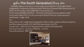 ยุคที่ 4 (The fourth Generation) ปี ค.ศ. 1971
ในยุคนี้ได้มีการพัฒนาเอาวงจรรวมหลาย ๆ วงจรมารวมเป็นวงจรขนาดใหญ่ เรียกว่า LSI (Large Scalue
Integrated) ลงในซิปแต่ละอัน บริษัทอินเทล (Intel) ได้สร้างไมโครโปรเซสเซอร์ (Microprocessor) ซึ่ง
เป็นซิป 1 อัน ที่ประกอบด้วยวงจรทั้งหมดที่ต้องใช้ในการประมวลผลโปรแกรม
ไมโครโปรเซสเซอร์ซิปที่ใช้ในเครื่องพีซี (PC : Personal Computer) มีขนาดกระทัดรัดประกอบด้วย
ส่วนประกอบของ ซีพียู(CPU) 2 ส่วน คือ หน่วยควบคุม (Control Unit) และ หน่วยคานวณและตรรก
(Arithmetic / Logic Unit)
สรุป
อุปกรณ์ : ใช้ระบบ LSI ( Large Scale Integrated ) ซึ่งเป็นวงจรที่ประกอบด้วยทรานซิสเตอร์หลายพันตัวและ
ต่อมาได้รับการพัฒนาปรับปรุงเป็น VLSI ซึ่งก็คือ Microprocessor หรือ CPU
หน่วยวัดความเร็ว : วัดเป็นนาโนวินาที ( Nanosecond) และพิโควินาที (Picosecond)
ตัวอย่างภาษาคอมพิวเตอร์ : ภาษาปาสคาล (PASCAL) , ภาษาซี (C)
ตัวอย่างเครื่องคอมพิวเตอร์ : IBM 370
 