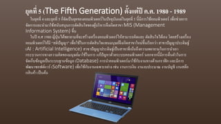 ยุคที่ 5 (The Fifth Generation) ตั้งแต่ปี ค.ศ. 1980 - 1989
ในยุคที่ 4 และยุคที่ 5 ก็จัดเป็นยุคของคอมพิวเตอร์ในปัจจุบันแต่ในยุคที่ 5 นี้มีการใช้คอมพิวเตอร์ เพื่อช่วยการ
จัดการและนามาใช้สนับสนุนการตัดสินใจของผู้บริหารจึงเกิดสาขา MIS (Management
Information System) ขึ้น
ในปี ค.ศ 1980 ญี่ปุ่นได้พยายามที่จะสร้างเครื่องคอมพิวเตอร์ให้สามารถคิดและ ตัดสินใจได้เอง โดยสร้างเครื่อง
คอมพิวเตอร์ให้มี “สติปัญญา” เพื่อใช้ในการตัดสินใจแทนมนุษย์จึงเกิดสาขาใหม่ขึ้นเรียกว่า สาขาปัญญาประดิษฐ์
(AI : Artificial Intelligence) สาขาปัญญาประดิษฐ์เป็นสาขาที่เน้นถึงความพยายามในการนาเอา
กระบวนการทางความคิดของมนุษย์มาใช้ในการ แก้ปัญหาด้วยระบบคอมพิวเตอร์ นอกจากนี้มีการตื่นตัวในการ
จัดเก็บข้อมูลเป็นระบบฐานข้อมูล (Database) การนาคอมพิวเตอร์มาใช้กับงานทางด้านกราฟิก และมีการ
พัฒนาซอฟต์แวร์ (Software) เพื่อใช้กับงานเฉพาะอย่าง เช่น งานการเงิน งานงบประมาณ งานบัญชี งานสต๊อ
กสินค้า เป็นต้น
 