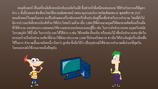 คอมพิวเตอร์ เป็นเครื่องอิเล็กทรอนิกส์แบบอัตโนมัติ ซึ่งทาหน้าที่เสมือนสมองกล ใช้สาหรับการแก้ปัญหา
ต่าง ๆ ทั้งที่ง่ายและซับซ้อนโดยวิธีทางคณิตศาสตร์ (พจนานุกรมฉบับราชบัณฑิตยสถาน พุทธศักราช 2525
คอมพิวเตอร์ในยุคเริ่มแรก จะเป็นลักษณะเครื่องจักรกลหรือสิ่งประดิษฐ์ขึ้นเพื่อช่วยในการคานวณ โดยที่ยังไม่
มีการนาวงจรอิเล็กทรอนิกส์เข้ามาใช้ประโยชน์ร่วมด้วย เมื่อ 5,000 ปีที่ผ่านมามนุษย์ได้พยายามคิดค้นเครื่องมือ
ที่ใช้ทางาน และผ่อนแรง ตลอดจนให้ความสะดวกแก่ตนเองและผู้อื่่น เช่น ในการนับจานวนเลข มนุษยในสมัย
โบราณรูจัก ใช้นิ้วมือ ในการนับ และใช้วิธีต่าง ๆ เช่น ใช้รอยขีด ก้อนหิน หรือแท่งไม้เพื่อนับจานวนสมาชิกใน
ครอบครัวหรือนับจานวนสัตว์ที่ล่ามาได้ต่อมาประมาณ 2,600 ปีก่อนคริสตกาล ชาวจีนได้ประดิษฐ์เครื่องมือเพื่อ
ใช้ในการ คานวณขึ้นมาชนิดหนึ่ง เรียกว่า ลูกคิด ซึ่งถือได้ว่า เป็นอุปกรณ์ใช้ช่วยการคานวณที่เก่าแก่ที่สุดใน
โลกและคงยังใช้งานมาจนถึงปัจจุบัน
 