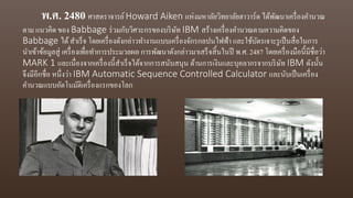 พ.ศ. 2480 ศาสตราจารย์Howard Aiken แห่งมหาลัยวิทยาลัยฮาวาร์ด ได้พัฒนาเครื่องคานวณ
ตาม แนวคิด ของ Babbage ร่วมกับวิศวะกรของบริษัท IBM สร้างเครื่องคานวณตามความคิดของ
Babbage ได้สาเร็จ โดยเครื่องดังกล่าวทางานแบบเครื่องจักรกลปนไฟฟ้า และใช้บัตรเจาะรูเป็นสื่อในการ
นาเข้าข้อมูลสู่ เครื่องเพื่อทาการประมวลผล การพัฒนาดังกล่าวมาเสร็จสิ้นในปี พ.ศ. 2487 โดยเครื่องมือนี้มีชื่อว่า
MARK 1 และเนื่องจากเครื่องนี้สาเร็จได้จากการสนับสนุน ด้านการเงินและบุคลากรจากบริษัท IBM ดังนั้น
จึงมีอีกชื่อ หนึ่งว่า IBM Automatic Sequence Controlled Calculator และนับเป็นเครื่อง
คานวณแบบอัตโนมัติเครื่องแรกของโลก
 