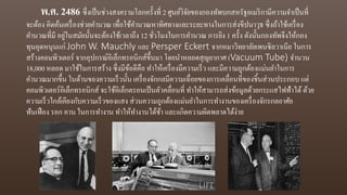 พ.ศ. 2486 ซึ่งเป็นช่วงสงครามโลกครั้งที่ 2 ศูนย์วิจัยของกองทัพบกสหรัฐอเมริกามีความจาเป็นที่
จะต้อง คิดค้นเครื่องช่วยคานวณ เพื่อใช้คานวณหาทิศทางและระยะทางในการส่งขีปนาวุธ ซึ่งถ้าใช้เครื่อง
คานวณที่มี อยู่ในสมัยนั้นจะต้องใช้เวลาถึง 12 ชั่วโมงในการคานวณ การยิง 1 ครั้ง ดังนั้นกองทัพจึงให้กอง
ทุนอุดหนุนแก่ John W. Mauchly และ Persper Eckert จากหมาวิทยาลัยเพนซิลวาเนีย ในการ
สร้างคอมพิวเตอร์ จากอุปกรณ์อิเล็กทรอนิกส์ขึ้นมา โดยนาหลอดสุญยากาศ (Vacuum Tube) จานวน
18,000 หลอด มาใช้ในการสร้าง ซึ่งมีข้อดีคือ ทาให้เครื่องมีความเร็ว และมีความถูกต้องแม่นยาในการ
คานวณมากขึ้น ในด้านของความเร็วนั้น เครื่องจักกลมีความเฉื่อยของการเคลื่อนที่ของชิ้นส่วนประกอบ แต่
คอมพิวเตอร์อิเล็กทรอนิกส์ จะใช้อิเล็กตรอนเป็นตัวคลื่อนที่ ทาให้สามารถส่งข้อมูลด้วยกระแสไฟฟ้าได้ด้วย
ความเร็วใกล้เคียงกับความเร็วของแสง ส่วนความถูกต้องแม่นยาในการทางานของเครื่องจักรกลอาศัย
ฟันเฟือง รอก คาน ในการทางาน ทาให้ทางานได้ช้า และเเกิดความผิดพลาดได้ง่าย
 
