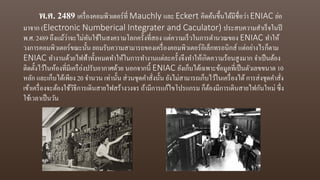 พ.ศ. 2489 เครื่องคอมพิวเตอร์ที่ Mauchly และ Eckert คิดค้นขึ้นได้มีชื่อว่า ENIAC ย่อ
มาจาก (Electronic Numberical Integrater and Caculator) ประสบความสาเร็จในปี
พ.ศ. 2489 ถึงแม้ว่าจะไม่ทันใช้ในสงครามโลกครั้งที่สอง แต่ความเร็วในการตานวณของ ENIAC ทาให้
วงการคอมพิวเตอร์ขณะนั้น ยอมรับความสามารถของเครื่องคอมพิวเตอร์อิเล็กทรอนิกส์ แต่อย่างไรก็ตาม
ENIAC ทางานด้วยไฟฟ้าทั้งหมดทาให้ในการทางานแต่ละครั้งจึงทาให้เกิดความร้อนสูงมาก จาเป็นต้อง
ติดตั้งไว้ในห้องที่มีเครือ่งปรับอากาศด้วย นอกจากนี้ ENIAC ยังเก็บได้เฉพาะข้อมูลที่เป็นตัวเลขขนาด 10
หลัก และเก็บได้เพียง 20 จานวน เท่านั้น ส่วนชุดคาสั่งนั้น ยังไม่สามารถเก็บไว้ในเครื่องได้การส่งชุดคาสั่ง
เข้าเครื่องจะต้องใช้วิธีการเดินสายไฟสร้างวงจร ถ้ามีการแก้ไขโปรแกรม ก็ต้องมีการเดินสายไฟกันใหม่ ซึ่ง
ใช้เวลาเป็นวัน
 