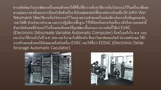 ความคิดต่อมาในการพัฒนาเครื่องคอมพิวเตอร์ให้ดีขึ้นก็คือ การค้นหาวิธีการเก็บโปรแกรมไว้ในเครื่อง เพื่อลด
ความยุ่งยาก ของขั้นตอนการป้อนคาสั่งเข้าเครื่อง มีนักคณิตศาสตร์เชื้อสายฮังการเรียนชื่อ Dr.John Von
Neumann ได้พบวิธีการเก็บโปรแกรมไว้ในหน่วยความจาของเครื่องเช่นเดียวกับการเก็บข้อมูลและต่อ
วงจรไฟฟ้า สาหรับการคานวณ และการปฏิบัติการพื้นฐาน ไว้ให้เรียบร้อยภายในเครื่อง แล้วเรียกวงจรเหล่านี้
ด้วยรหัสตัวเลขที่กาหนดไว้เครื่องคอมพิวเตอร์ที่ถูกพัฒนาขึ้นตามแนวความคิดนี้ได้แก่ EVAC
(Electronic Ddiscreate Variable Automatic Computer) ซึ่งสร้างเสร็จใน พ.ศ. 2492
และนามาใช้งานจริงในปี พ.ศ. 2494 และในเวลาใกล้เคียงกัน ที่มหาวิทยาลัยเคมบริดส์ ประเทศอังกฤษ ได้มี
การสร้างคอมพิวเตอร์มีลักษณะคล้ายกับเครื่อง EVAC และให้ชื่อว่า EDSAC (Electronic Delay
Strorage Automatic Caculator)
 