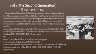 ยุคที่ 2 (The Second Generation)
ปี ค.ศ. 1959 – 1964
เครื่องคอมพิวเตอร์มีขนาดเล็กลง กินไฟน้อยลง ราคาถูกลง เพราะมีการประดิษฐ์ทรานซิสเตอร์
ขึ้นมาใช้แทนหลอดสูญญากาศ ทาให้ทางานได้เร็วขึ้น ความเร็วในการทางานเท่ากับ 1/103 วินาที
(มิลลิเซคคั่น) และได้ผลลัพธ์ที่ถูกต้องมากกว่าใช้หลอดสูญญากาศ ทรานซิสเตอร์มีขนาดเล็กกว่า
หลอดสูญญากาศ 200 เท่า และได้มีการสร้างวงแหวนแม่เหล็ก (Magnetic core) มาใช้
แทนดรัมแม่เหล็ก (Magnetic drum) เป็นหน่วยความจาภายในซึ่งใช้ในการเก็บข้อมูลและ
ชุดคาสั่ง
ภาษาคอมพิวเตอร์ที่ใช้เขียนโปรแกรมในยุคที่ 2 นี้ คือ ภาษาแอสแซมบลี้ (Assembly) ซึ่งเป็น
ภาษาที่ใช้สัญลักษณ์แทนคาสั่งต่าง ๆ ทาให้เขียนโปรแกรมได้ง่ายกว่าภาษาเครื่องเครื่องคอมพิวเตอร์
ในยุคนี้ เช่น IBM 1620,IBM 401, Honeywell
สรุป
อุปกรณ์ : ใช้ทรานซิสเตอร์(Transistor) แทนหลอดไฟสูญญากาศ
หน่วยวัดความเร็ว : วัดเป็นมิลลิวินาที ( Millisecond)
ตัวอย่างภาษาคอมพิวเตอร์ : ภาษาแอสแซมบลี (Assembly) , ภาษาฟอร์แทรน (FORTRAN)
ตัวอย่างเครื่องคอมพิวเตอร์ : IBM 1620, IBM 1401, CDC 6600, NCR 315 ,
Honey Well
 