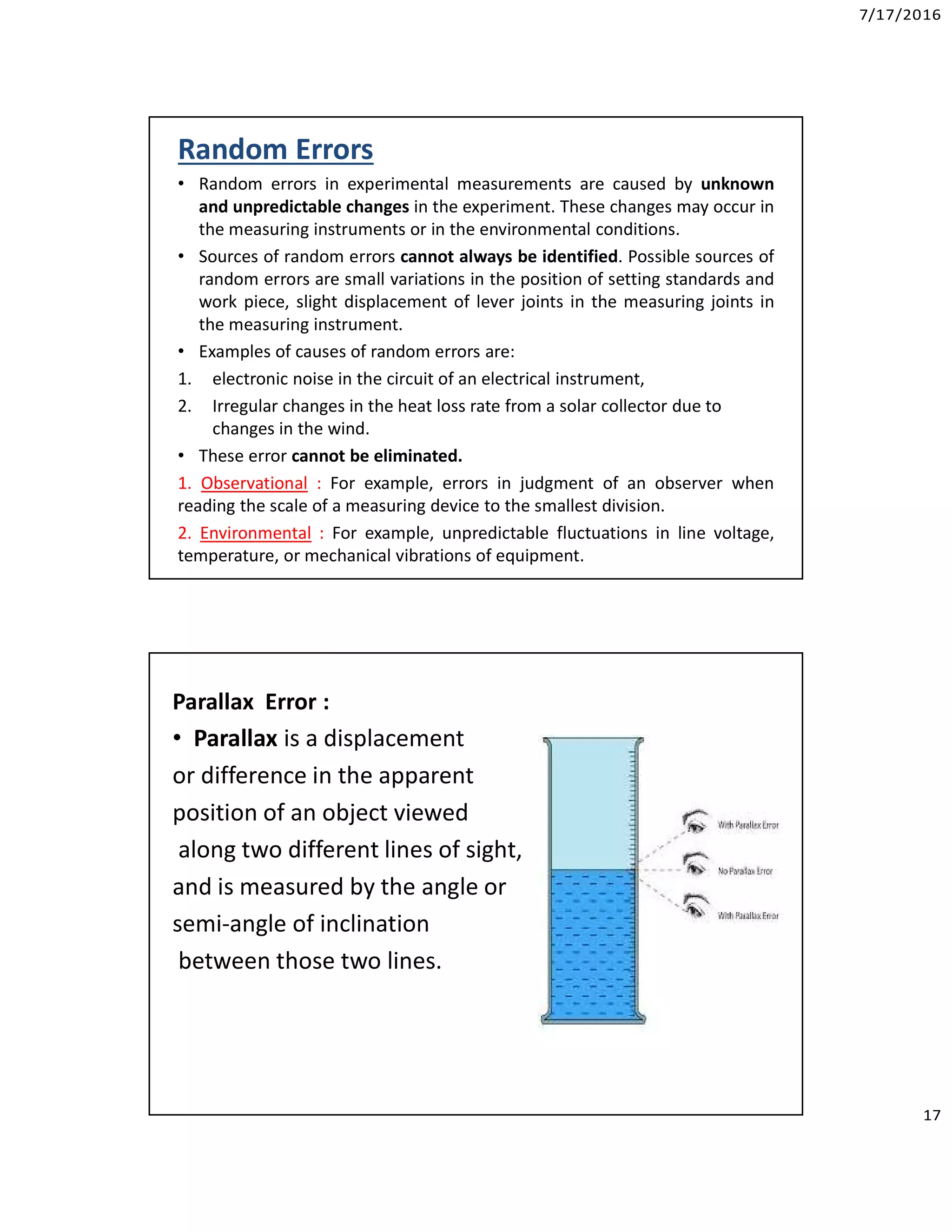 7/17/2016
17
Random Errors
• Random errors in experimental measurements are caused by unknown
and unpredictable changes in the experiment. These changes may occur in
the measuring instruments or in the environmental conditions.
• Sources of random errors cannot always be identified. Possible sources of
random errors are small variations in the position of setting standards and
work piece, slight displacement of lever joints in the measuring joints in
the measuring instrument.
• Examples of causes of random errors are:
1. electronic noise in the circuit of an electrical instrument,
2. Irregular changes in the heat loss rate from a solar collector due to
changes in the wind.
• These error cannot be eliminated.
1. Observational : For example, errors in judgment of an observer when
reading the scale of a measuring device to the smallest division.
2. Environmental : For example, unpredictable fluctuations in line voltage,
temperature, or mechanical vibrations of equipment.
Parallax Error :
• Parallax is a displacement
or difference in the apparent
position of an object viewed
along two different lines of sight,
and is measured by the angle or
semi-angle of inclination
between those two lines.
 