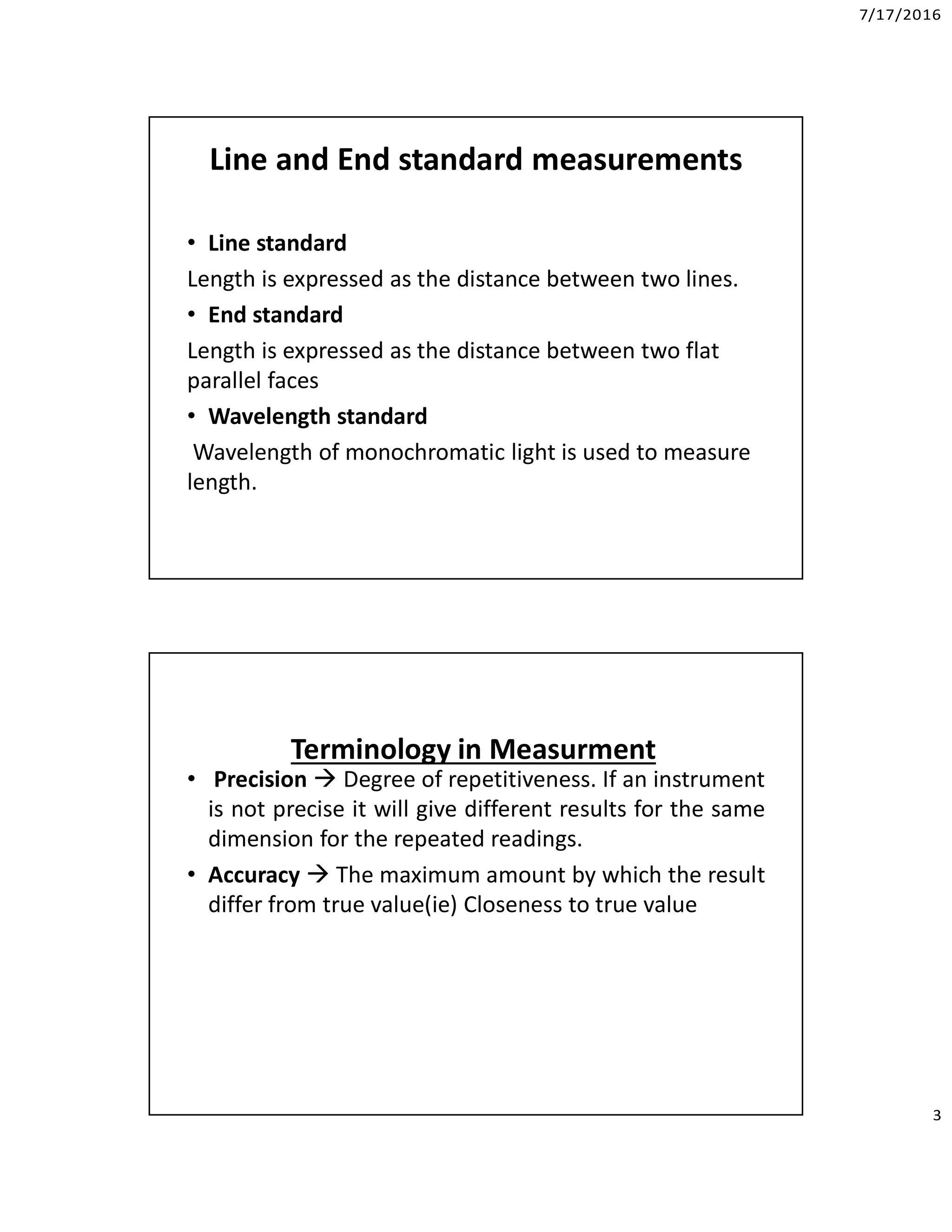 7/17/2016
3
Line and End standard measurements
• Line standard
Length is expressed as the distance between two lines.
• End standard
Length is expressed as the distance between two flat
parallel faces
• Wavelength standard
Wavelength of monochromatic light is used to measure
length.
• Precision  Degree of repetitiveness. If an instrument
is not precise it will give different results for the same
dimension for the repeated readings.
• Accuracy  The maximum amount by which the result
differ from true value(ie) Closeness to true value
Terminology in Measurment
 