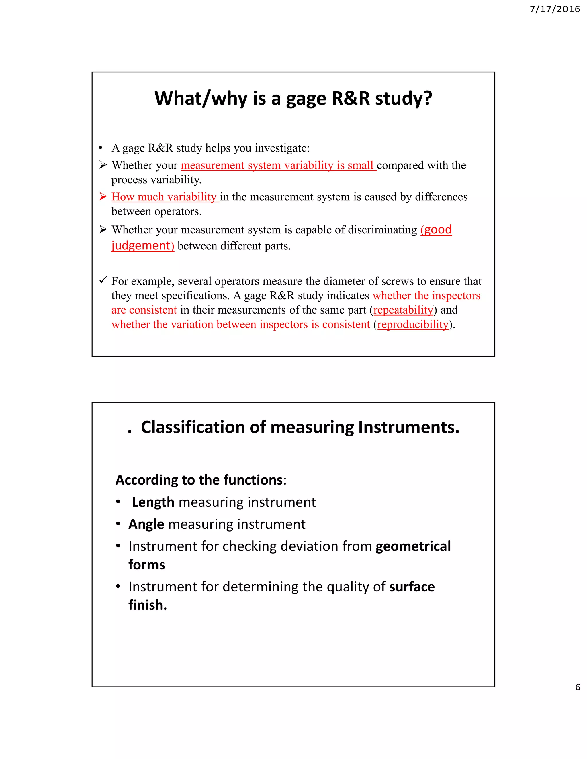 7/17/2016
6
What/why is a gage R&R study?
• A gage R&R study helps you investigate:
 Whether your measurement system variability is small compared with the
process variability.
 How much variability in the measurement system is caused by differences
between operators.
 Whether your measurement system is capable of discriminating (good
judgement) between different parts.
 For example, several operators measure the diameter of screws to ensure that
they meet specifications. A gage R&R study indicates whether the inspectors
are consistent in their measurements of the same part (repeatability) and
whether the variation between inspectors is consistent (reproducibility).
. Classification of measuring Instruments.
According to the functions:
• Length measuring instrument
• Angle measuring instrument
• Instrument for checking deviation from geometrical
forms
• Instrument for determining the quality of surface
finish.
 