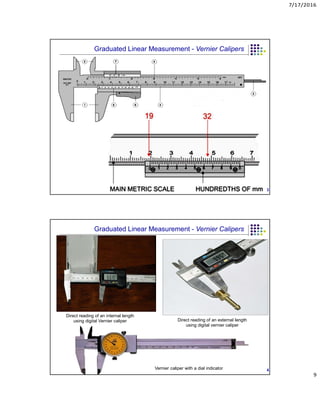 7/17/2016
9
3
Graduated Linear Measurement - Vernier Calipers
Direct reading of an internal length
using digital Vernier caliper Direct reading of an external length
using digital vernier caliper
Vernier caliper with a dial indicator 4
Graduated Linear Measurement - Vernier Calipers
 