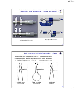 7/17/2016
12
Standard Inside Micrometers Digital Inside Micrometers
9
Graduated Linear Measurement - Inside Micrometers
h Standard calipers have a fine adjustment screw and a quick-adjusting spring nut.
h Accuracy obtained with these tools depends mostly on the inherent skill of users.
h The measurements are carefully transferred to a graduated measuring tool.
Caliper for inside
measurement
Caliper for outside
measurement
Caliper used
as a divider
13
Non-Graduated Linear Measurement - Calipers
 