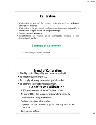 7/17/2016
15
Calibration
• Calibration is one of the primary processes used to maintain
instrument accuracy.
• Calibration is the process of configuring an instrument to provide a
result for a sample within an acceptable range.
• Measurement of Accuracy.
• Establishment the relation of an instrument’s accuracy to the
international standard.
Success of Calibration
• Consistency of results obtained
Need of Calibration
• Quality control & quality assurance in production.
• To meet requirement of ISO
• To comply with requirement of global market.
• To promote international recognition.
Benefits of Calibration
• Fulfils requirement of ISO 9000, ISO 14000.
• As a proof that the instrument is working properly.
• Confidence in using instrument.
• Reduce rejection, failure rate.
• Improved product & service quality leading to satisfied
customer.
• Cost saving, safety.
 