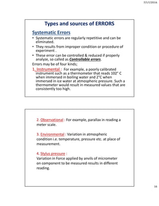 7/17/2016
16
Types and sources of ERRORS
Systematic Errors
• Systematic errors are regularly repetitive and can be
eliminated.
• They results from improper condition or procedure of
experiment .
• These error can be controlled & reduced if properly
analyze, so called as Controllable errors.
Errors may be of four kinds;
1. Instrumental : For example, a poorly calibrated
instrument such as a thermometer that reads 102° C
when immersed in boiling water and 2°C when
immersed in ice water at atmospheric pressure. Such a
thermometer would result in measured values that are
consistently too high.
2. Observational : For example, parallax in reading a
meter scale.
3. Environmental : Variation in atmospheric
condition i.e. temperature, pressure etc. at place of
measurement.
4. Stylus pressure :
Variation in Force applied by anvils of micrometer
on component to be measured results in different
reading.
 