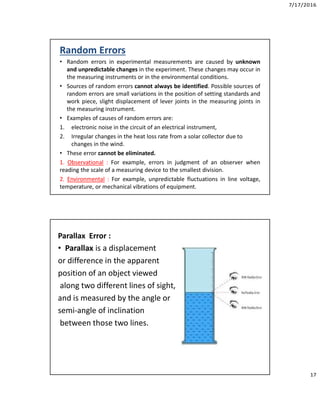 7/17/2016
17
Random Errors
• Random errors in experimental measurements are caused by unknown
and unpredictable changes in the experiment. These changes may occur in
the measuring instruments or in the environmental conditions.
• Sources of random errors cannot always be identified. Possible sources of
random errors are small variations in the position of setting standards and
work piece, slight displacement of lever joints in the measuring joints in
the measuring instrument.
• Examples of causes of random errors are:
1. electronic noise in the circuit of an electrical instrument,
2. Irregular changes in the heat loss rate from a solar collector due to
changes in the wind.
• These error cannot be eliminated.
1. Observational : For example, errors in judgment of an observer when
reading the scale of a measuring device to the smallest division.
2. Environmental : For example, unpredictable fluctuations in line voltage,
temperature, or mechanical vibrations of equipment.
Parallax Error :
• Parallax is a displacement
or difference in the apparent
position of an object viewed
along two different lines of sight,
and is measured by the angle or
semi-angle of inclination
between those two lines.
 