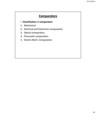 7/17/2016
18
Comparators
• Classification of comparators
1. Mechanical
2. Electrical and Electronics comparators
3. Optical comparators
4. Pneumatic comparators
5. Electro-Mech. Comparators.
 