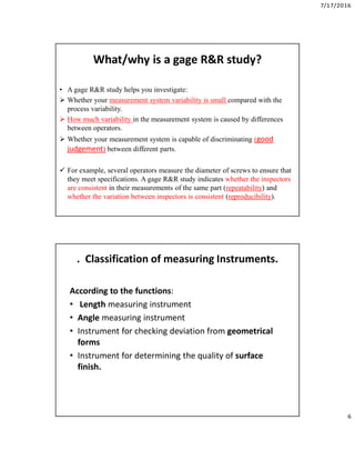 7/17/2016
6
What/why is a gage R&R study?
• A gage R&R study helps you investigate:
 Whether your measurement system variability is small compared with the
process variability.
 How much variability in the measurement system is caused by differences
between operators.
 Whether your measurement system is capable of discriminating (good
judgement) between different parts.
 For example, several operators measure the diameter of screws to ensure that
they meet specifications. A gage R&R study indicates whether the inspectors
are consistent in their measurements of the same part (repeatability) and
whether the variation between inspectors is consistent (reproducibility).
. Classification of measuring Instruments.
According to the functions:
• Length measuring instrument
• Angle measuring instrument
• Instrument for checking deviation from geometrical
forms
• Instrument for determining the quality of surface
finish.
 